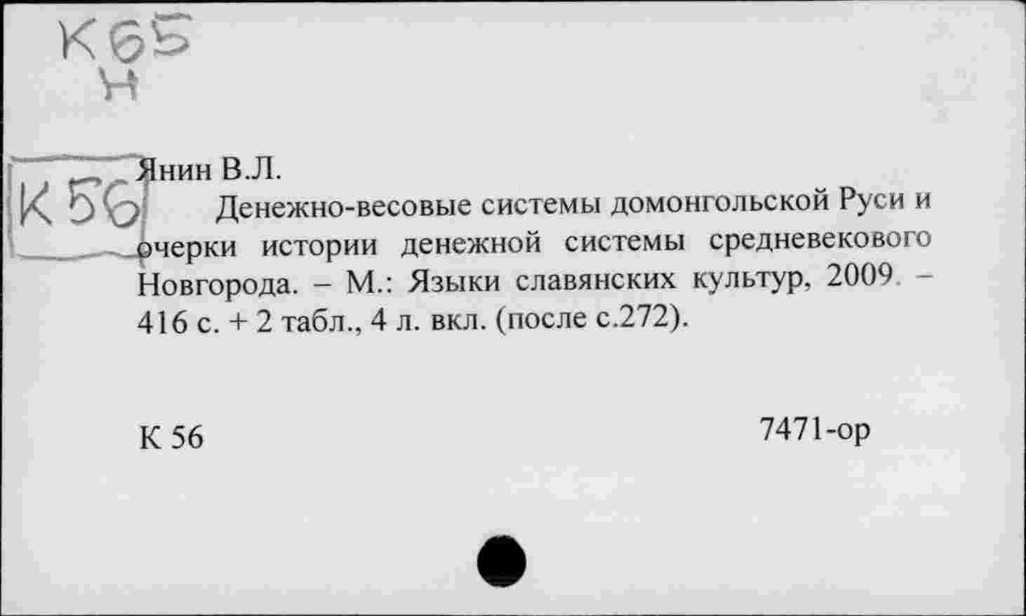 ﻿Янин В.Л.
Денежно-весовые системы домонгольской Руси и очерки истории денежной системы средневекового Новгорода. - М.: Языки славянских культур, 2009 -416 с. + 2 табл., 4 л. вкл. (после с.272).
К 56
7471 -ор